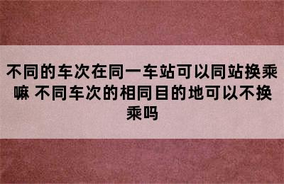 不同的车次在同一车站可以同站换乘嘛 不同车次的相同目的地可以不换乘吗